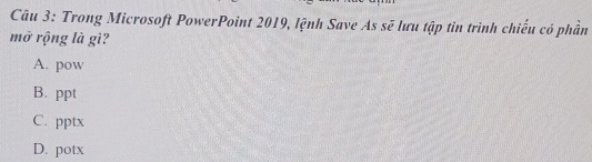 Trong Microsoft PowerPoint 2019, lệnh Save As sẽ lưu tập tin trình chiếu có phần
mở rộng là gì?
A. pow
B. ppt
C. pptx
D. potx