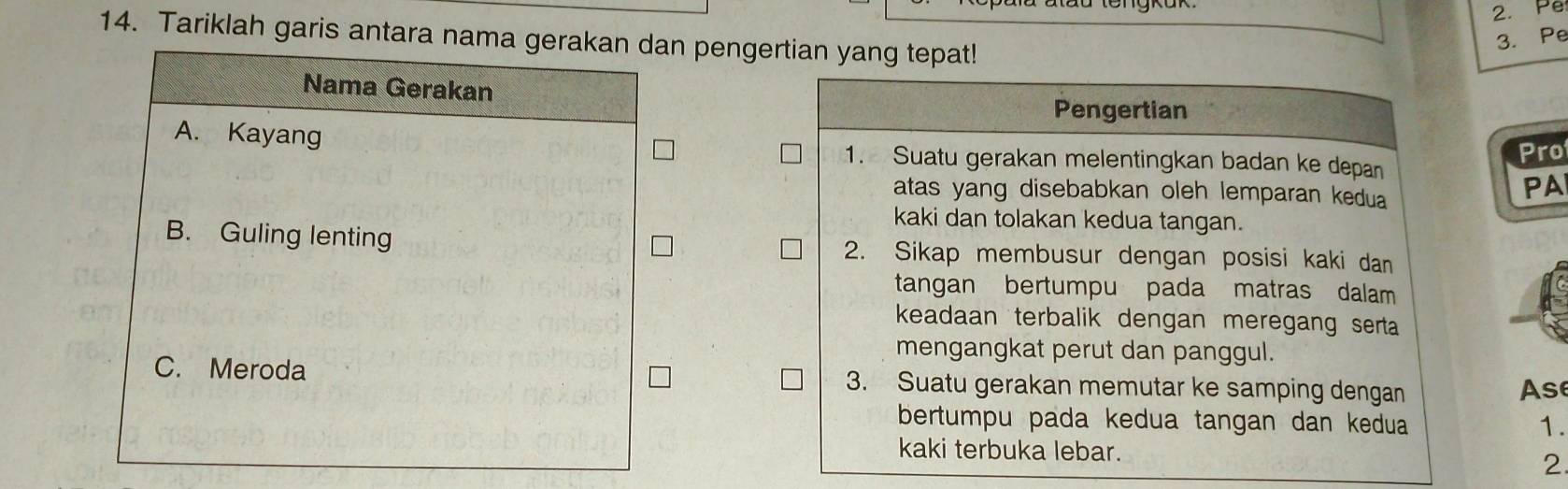 Pe
14. Tariklah garis antara nama gerakan dan pengertian yang tepat!
3. Pe
Nama Gerakan
Pengertian
Pro
A. Kayang 1. Suatu gerakan melentingkan badan ke depan
atas yang disebabkan oleh lemparan kedua
PA
kaki dan tolakan kedua tangan.
B. Guling lenting 2. Sikap membusur dengan posisi kaki dan
tangan bertumpu pada matras dalam
keadaan terbalik dengan meregang serta
mengangkat perut dan panggul.
C. Meroda 3. Suatu gerakan memutar ke samping dengan Ase
bertumpu pada kedua tangan dan kedua 1.
kaki terbuka lebar.
2