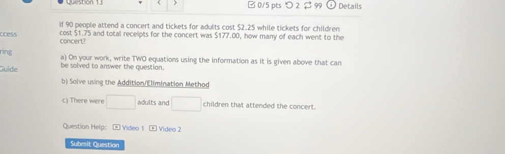 > 0/5 ptsつ 2 2 99 Details 
If 90 people attend a concert and tickets for adults cost $2.25 while tickets for children 
ccess cost $1.75 and total receipts for the concert was $177.00, how many of each went to the 
concert? 
ring a) On your work, write TWO equations using the information as it is given above that can 
Guide be solved to answer the question. 
b) Solve using the Addition/Elimination Method 
c) There were □ adults and □ children that attended the concert. 
Question Help: * Video 1 Video 2 
Submit Question