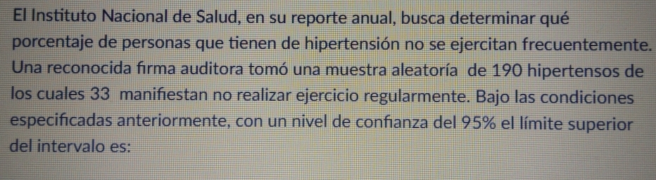 El Instituto Nacional de Salud, en su reporte anual, busca determinar qué 
porcentaje de personas que tienen de hipertensión no se ejercitan frecuentemente. 
Una reconocida firma auditora tomó una muestra aleatoría de 190 hipertensos de 
los cuales 33 manifiestan no realizar ejercicio regularmente. Bajo las condiciones 
especificadas anteriormente, con un nivel de conñanza del 95% el límite superior 
del intervalo es: