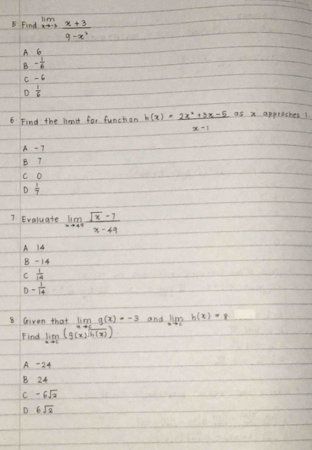 Find limlimits _xto -3 (x+3)/9-x^2 
A 6
B - 1/6 
c -6
D  1/6 
6 Find the limit for function h(x)= (2x^2+3x-5)/x-1  as x approches!
A - 7
B 7
c O
D
7. Evaluate limlimits _xto 49 (sqrt(x)-7)/x-49 
A 14
B -14
C  1/14 
D - 1/14 
8. Given that lim _xto cg(x)=-3 and limlimits _xto ch(x)=8
Find limlimits _xto c(g(x)sqrt(h(x)))
A - 24
B 24
C -6sqrt(2)
D 6sqrt(2)