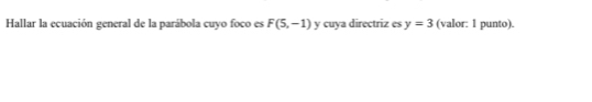 Hallar la ecuación general de la parábola cuyo foco es F(5,-1) y cuya directriz es y=3 (valor: 1 punto).