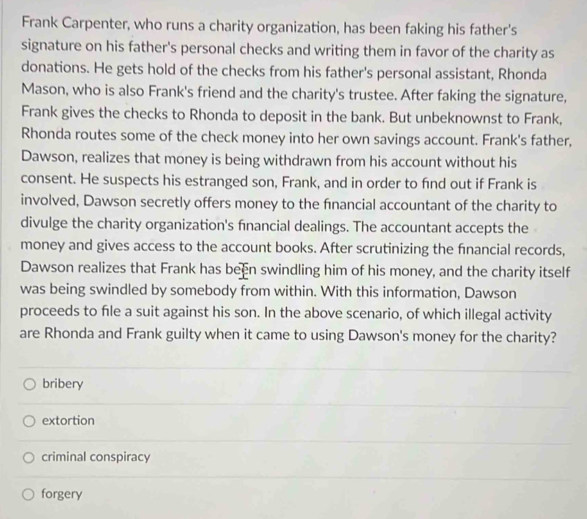 Frank Carpenter, who runs a charity organization, has been faking his father's
signature on his father's personal checks and writing them in favor of the charity as
donations. He gets hold of the checks from his father's personal assistant, Rhonda
Mason, who is also Frank's friend and the charity's trustee. After faking the signature,
Frank gives the checks to Rhonda to deposit in the bank. But unbeknownst to Frank,
Rhonda routes some of the check money into her own savings account. Frank's father,
Dawson, realizes that money is being withdrawn from his account without his
consent. He suspects his estranged son, Frank, and in order to find out if Frank is
involved, Dawson secretly offers money to the financial accountant of the charity to
divulge the charity organization's financial dealings. The accountant accepts the
money and gives access to the account books. After scrutinizing the financial records,
Dawson realizes that Frank has been swindling him of his money, and the charity itself
was being swindled by somebody from within. With this information, Dawson
proceeds to file a suit against his son. In the above scenario, of which illegal activity
are Rhonda and Frank guilty when it came to using Dawson's money for the charity?
bribery
extortion
criminal conspiracy
forgery