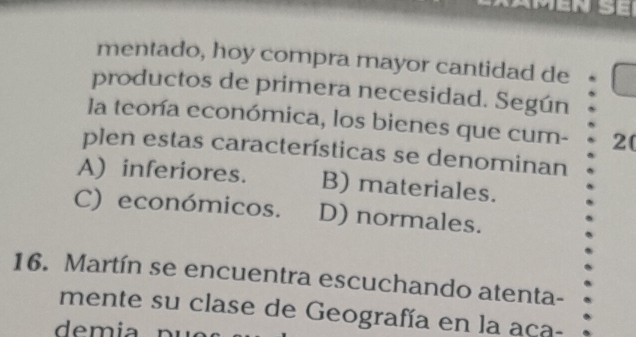 mentado, hoy compra mayor cantidad de
productos de primera necesidad. Según
la teonía económica, los bienes que cum- 2(
plen estas características se denominan
A) inferiores. B) materiales.
C) económicos. D) normales.
16. Martín se encuentra escuchando atenta-
mente su clase de Geografía en la aça-