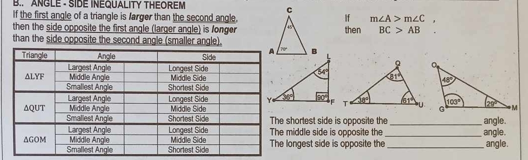 ANGLE - SIDE INEQUALITY THEOREM
If the first angle of a triangle is farger than the second angle,If m∠ A>m∠ C
then the side opposite the first angle (larger angle) is longer then BC>AB
than the side opposite the second angle (smaller angle).
shortest side is opposite the _angle.
middle side is opposite the_ angle.
ongest side is opposite the _angle.