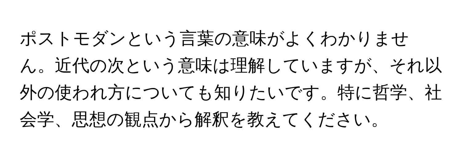 ポストモダンという言葉の意味がよくわかりません。近代の次という意味は理解していますが、それ以外の使われ方についても知りたいです。特に哲学、社会学、思想の観点から解釈を教えてください。