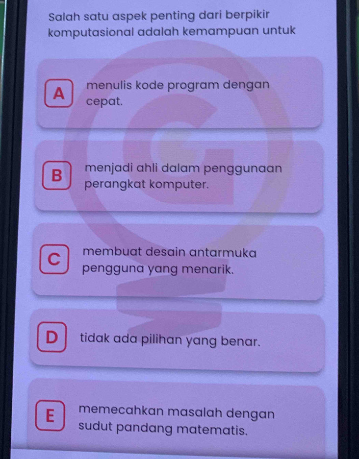 Salah satu aspek penting dari berpikir
komputasional adalah kemampuan untuk
menulis kode program dengan
A cepat.
B menjadi ahli dalam penggunaan
perangkat komputer.
C membuat desain antarmuka
pengguna yang menarik.
D tidak ada pilihan yang benar.
E memecahkan masalah dengan
sudut pandang matematis.