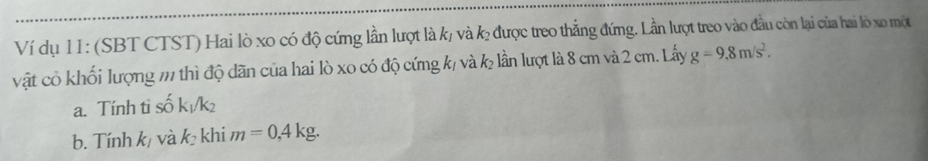 Ví dụ 11: (SBT CTST) Hai lò xo có độ cứng lần lượt là k/ và k được treo thẳng đứng. Lần lượt treo vào đầu còn lại của hai lò xo một 
vật cỏ khối lượng m thì độ dãn của hai lò xo có độ cứng k/ và k lần lượt là 8 cm và 2 cm. Lấy g=9,8m/s^2. 
a. Tính tỉ số k/k²
b. Tính k/ và k_2 khi m=0,4kg.