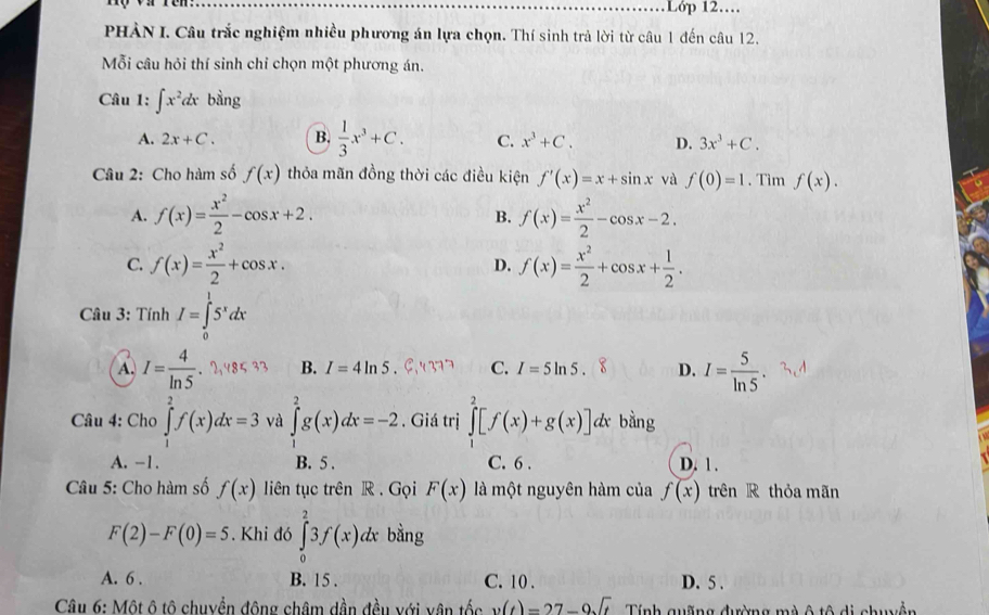 Lớp 12…
PHÀN I. Câu trắc nghiệm nhiều phương án lựa chọn. Thí sinh trả lời từ câu 1 đến câu 12.
Mỗi câu hỏi thí sinh chỉ chọn một phương án.
Câu 1: ∈t x^2dx bằng
A. 2x+C. B.  1/3 x^3+C. C. x^3+C. D. 3x^3+C.
Câu 2: Cho hàm số f(x) thỏa mãn đồng thời các điều kiện f'(x)=x+sin x và f(0)=1. Tìm f(x).
A. f(x)= x^2/2 -cos x+2. f(x)= x^2/2 -cos x-2.
B.
C. f(x)= x^2/2 +cos x. f(x)= x^2/2 +cos x+ 1/2 .
D.
Câu 3: Tính I=∈tlimits _0^(15^x)dx
A. I= 4/ln 5 .?,48 B. I=4ln 5 C. I=5ln 5. D. I= 5/ln 5 
* Câu 4: Cho ∈tlimits _1^(2f(x)dx=3 và ∈tlimits _1^2g(x)dx=-2 , Giá trị ∈tlimits _1^2[f(x)+g(x)]. dx bằng
A. -1. B. 5 . C. 6 . D. 1 .
Câu 5: Cho hàm số f(x) liên tục trên R . Gọi F(x) là một nguyên hàm của f(x) trên R thỏa mãn
F(2)-F(0)=5. Khi đó ∈tlimits _0^23f(x)dx bằng
A. 6 . B. 15 . C. 10 . D. 5 .
Câu 6: Một ô tô chuyền động châm dần đều với vận tốc v(t)=27-9sqrt t) Tính quống đường mà ô tô di chuyễn