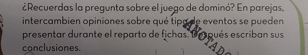 ¿Recuerdas la pregunta sobre el juego de dominó? En parejas, 
intercambien opiniones sobre qué tipa de eventos se pueden 
presentar durante el reparto de fichas. Después escriban sus 
conclusiones.