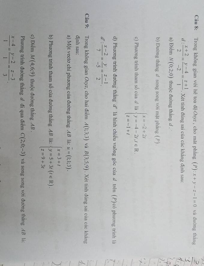 Trong không gian với hê toa độ Oxyz , cho mặt phẳng (P): x+y-z-1=0 và dường thắng
d: (x+2)/2 = (y-4)/-2 = (z+1)/1 . Xét tính đúng sai của các khẳng định sau:
a) Điểm N(0;2;0) thuộc đường thắng d .
b) Đường thẳng d song song với mặt phẳng (P).
c) Phương trình tham số của đ là beginarrayl x=-2+2t y=-4-2t,t∈ R. z=-1+tendarray.
d) Phương trình đường thắng d' là hình chiếu vuông góc của d trên (P)có phương trình là
d': (x-2)/7 = y/-5 = (z-1)/2 .
Câu 9: Trong không gian Oxyz, cho hai điểm A(1;3;3) và B(3;5;9). Xét tính đúng sai của các khắng
định sau:
a) Một vectơ chi phương của đường thắng AB là: overline u=(1;1;3).
b) Phương trình tham số của đường thắng AB là: beginarrayl x=3+t y=5+3t(t∈ R). z=9+3tendarray.
c) Điểm M(4;6;9) thuộc đường thẳng .AB .
Phương trình đường thẳng đ đi qua điểm C(2;0;-3) và song song với đường thắng AB là:
 (x-4)/1 = (y-2)/1 = (z-3)/3 .