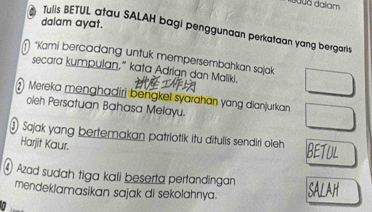 ddalã dalam 
dalam ayat. 
Tulis BETUL atau SALAH bagi penggunaan perkataan yang bergaris 
"Kami bercadang untuk mempersembahkan sajak 
secara kumpulan,” kata Adrian dan Maliki. 
Mereka menghadiri bengkel syarahan yang dianjurkan 
oleh Persatuan Bahasa Melayu. 
Sajak yang bertemakan patriotik itu ditulis sendiri oleh BETUL 
Harjit Kaur. 
④ Azad sudah tiga kali beserta pertandingan 
mendeklamasikan sajak di sekolahnya. 
SALAH