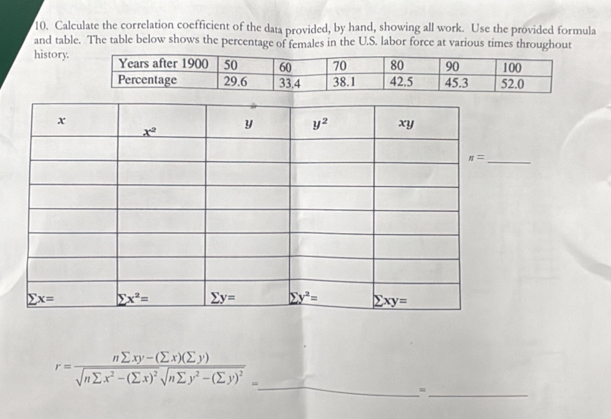 Calculate the correlation coefficient of the data provided, by hand, showing all work. Use the provided formula
and table. The table below shows the percentage of females in the U.S. labor force at various times throughout
history.
_
_
r=frac nsumlimits xy-(sumlimits x)(sumlimits y)sqrt(nsumlimits x^2-(sumlimits x)^2)sqrt(nsumlimits y^2-(sumlimits y)^2)=