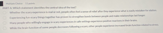 Which statement identifies the central idea of the text?
Whether the scary experience is real or not, people often feel a sense of relief after they experience what is easily mistaken for elation.
Experiencing fun-scary things together has proven to strengthen bonds between people and make relationships last longer.
Many people who willingly engage in scary experiences in safe settings experience positive reactions in their brains.
While the brain function of some people decreases following a scare, other people experience increased brain function related to stress.