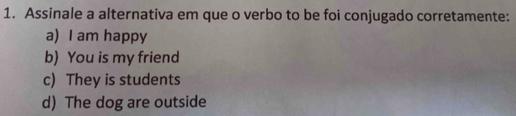 Assinale a alternativa em que o verbo to be foi conjugado corretamente:
a) I am happy
b) You is my friend
c) They is students
d) The dog are outside