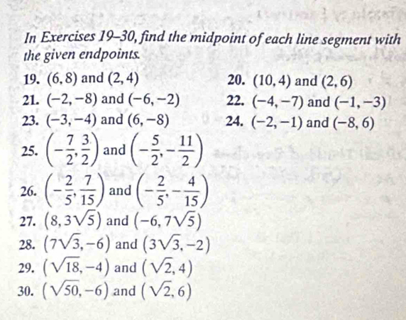 In Exercises 19-30, find the midpoint of each line segment with 
the given endpoints. 
19. (6,8) and (2,4) 20. (10,4) and (2,6)
21. (-2,-8) and (-6,-2) 22. (-4,-7) and (-1,-3)
23. (-3,-4) and (6,-8) 24. (-2,-1) and (-8,6)
25. (- 7/2 , 3/2 ) and (- 5/2 ,- 11/2 )
26. (- 2/5 , 7/15 ) and (- 2/5 ,- 4/15 )
27. (8,3sqrt(5)) and (-6,7sqrt(5))
28. (7sqrt(3),-6) and (3sqrt(3),-2)
29. (sqrt(18),-4) and (sqrt(2),4)
30. (sqrt(50),-6) and (sqrt(2),6)