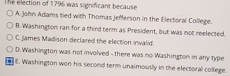 The election of 1796 was significant because
A. John Adams tied with Thomas Jefferson in the Electoral College.
B. Washington ran for a third term as President, but was not reelected.
C. James Madison declared the election invalid.
D. Washington was not involved - there was no Washington in any type
E. Washington won his second term unaimously in the electoral college.