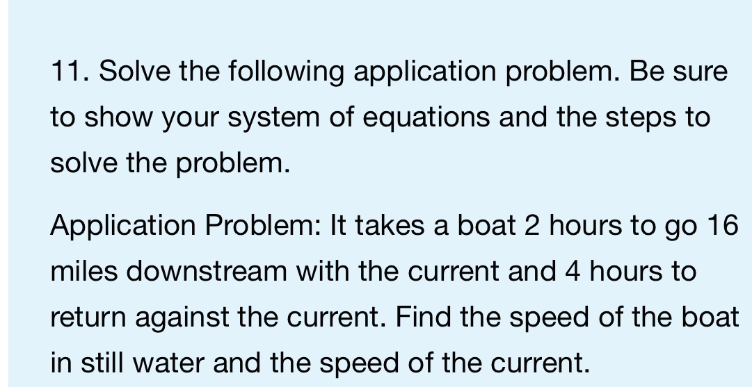 Solve the following application problem. Be sure 
to show your system of equations and the steps to 
solve the problem. 
Application Problem: It takes a boat 2 hours to go 16
miles downstream with the current and 4 hours to 
return against the current. Find the speed of the boat 
in still water and the speed of the current.