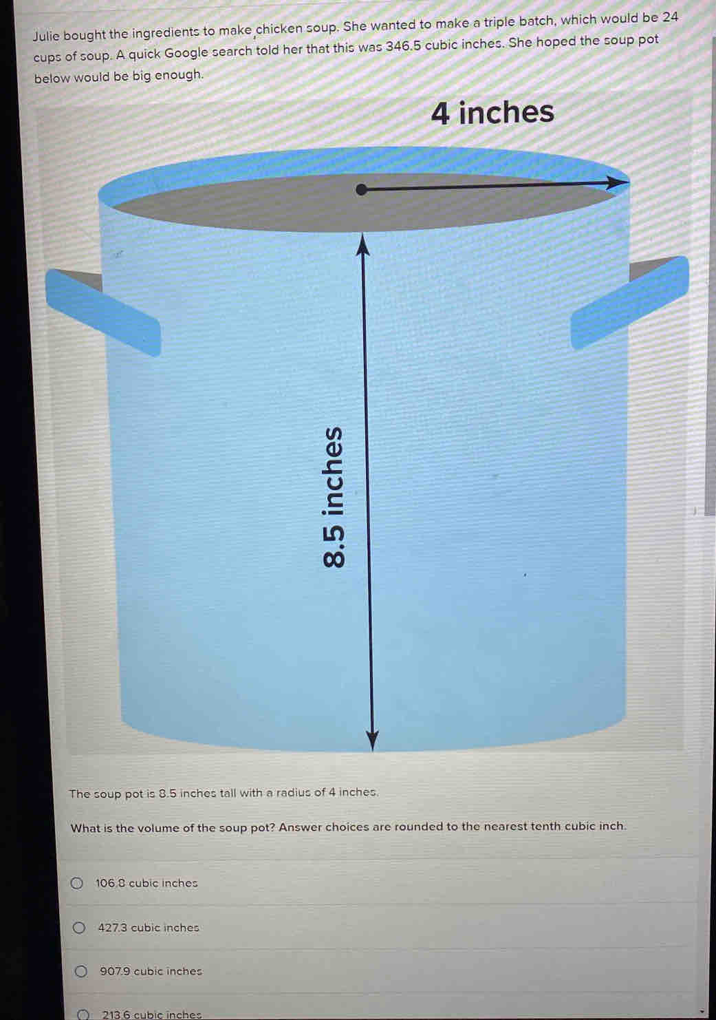 Julie bought the ingredients to make chicken soup. She wanted to make a triple batch, which would be 24
cups of soup. A quick Google search told her that this was 346.5 cubic inches. She hoped the soup pot
below would be big enough.
4 inches
The soup pot is 8.5 inches tall with a radius of 4 inches
What is the volume of the soup pot? Answer choices are rounded to the nearest tenth cubic inch.
106 8 cubic inches
427.3 cubic inches
907.9 cubic inches
213 6 cubic inches