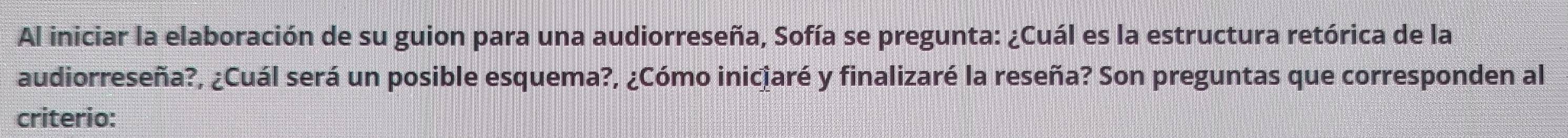 Al iniciar la elaboración de su guion para una audiorreseña, Sofía se pregunta: ¿Cuál es la estructura retórica de la 
audiorreseña?, ¿Cuál será un posible esquema?, ¿Cómo iniciaré y finalizaré la reseña? Son preguntas que corresponden al 
criterio: