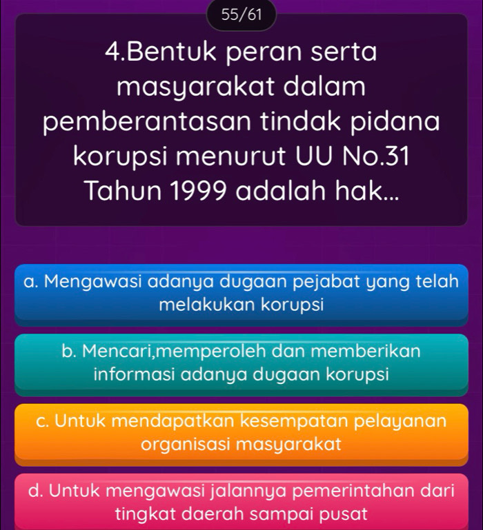 55/61
4.Bentuk peran serta
masyarakat dalam
pemberantasan tindak pidana
korupsi menurut UU No. 31
Tahun 1999 adalah hak...
a. Mengawasi adanya dugaan pejabat yang telah
melakukan korupsi
b. Mencari,memperoleh dan memberikan
informasi adanya dugaan korupsi
c. Untuk mendapatkan kesempatan pelayanan
organisasi masyarakat
d. Untuk mengawasi jalannya pemerintahan dari
tingkat daerah sampai pusat