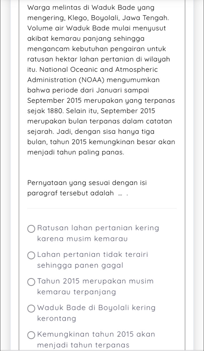 Warga melintas di Waduk Bade yang
mengering, Klego, Boyolali, Jawa Tengah.
Volume air Waduk Bade mulai menyusut
akibat kemarau panjang sehingga 
mengancam kebutuhan pengairan untuk
ratusan hektar lahan pertanian di wilayah 
itu. National Oceanic and Atmospheric
Administration (NOAA) mengumumkan
bahwa periode dari Januari sampai
September 2015 merupakan yang terpanas
sejak 1880. Selain itu, September 2015
merupakan bulan terpanas dalam catatan 
sejarah. Jadi, dengan sisa hanya tiga
bulan, tahun 2015 kemungkinan besar akan
menjadi tahun paling panas.
Pernyataan yang sesuai dengan isi
paragraf tersebut adalah ... .
Ratusan lahan pertanian kering
karena musim kemarau
Lahan pertanian tidak terairi
sehingga panen gagal
Tahun 2015 merupakan musim
kemarau terpanjang
Waduk Bade di Boyolali kering
kerontang
Kemungkinan tahun 2015 akan
menjadi tahun terpanas