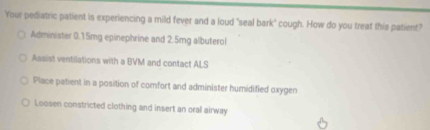 Your pediatric patient is experiencing a mild fever and a loud "seal bark" cough. How do you treat this patient?
Administer 0.15mg epinephrine and 2.5mg albuterol
Assist ventilations with a BVM and contact ALS
Place patient in a position of comfort and administer humidified oxygen
Loosen constricted clothing and insert an oral airway