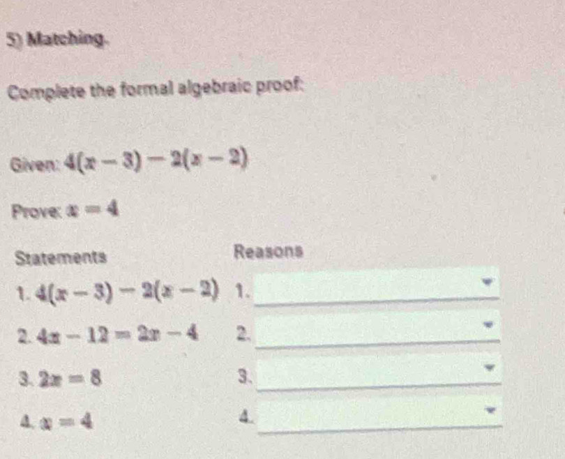 Matching. 
Complete the formal algebraic proof: 
Given: 4(x-3)-2(x-2)
Prove: x=4
Statements Reasons 
1. 4(x-3)-2(x-2) 1._ 
2. 4x-12=2x-4 2._ 
3. 2x=8 3._ 
4. x=4
_ 
4.