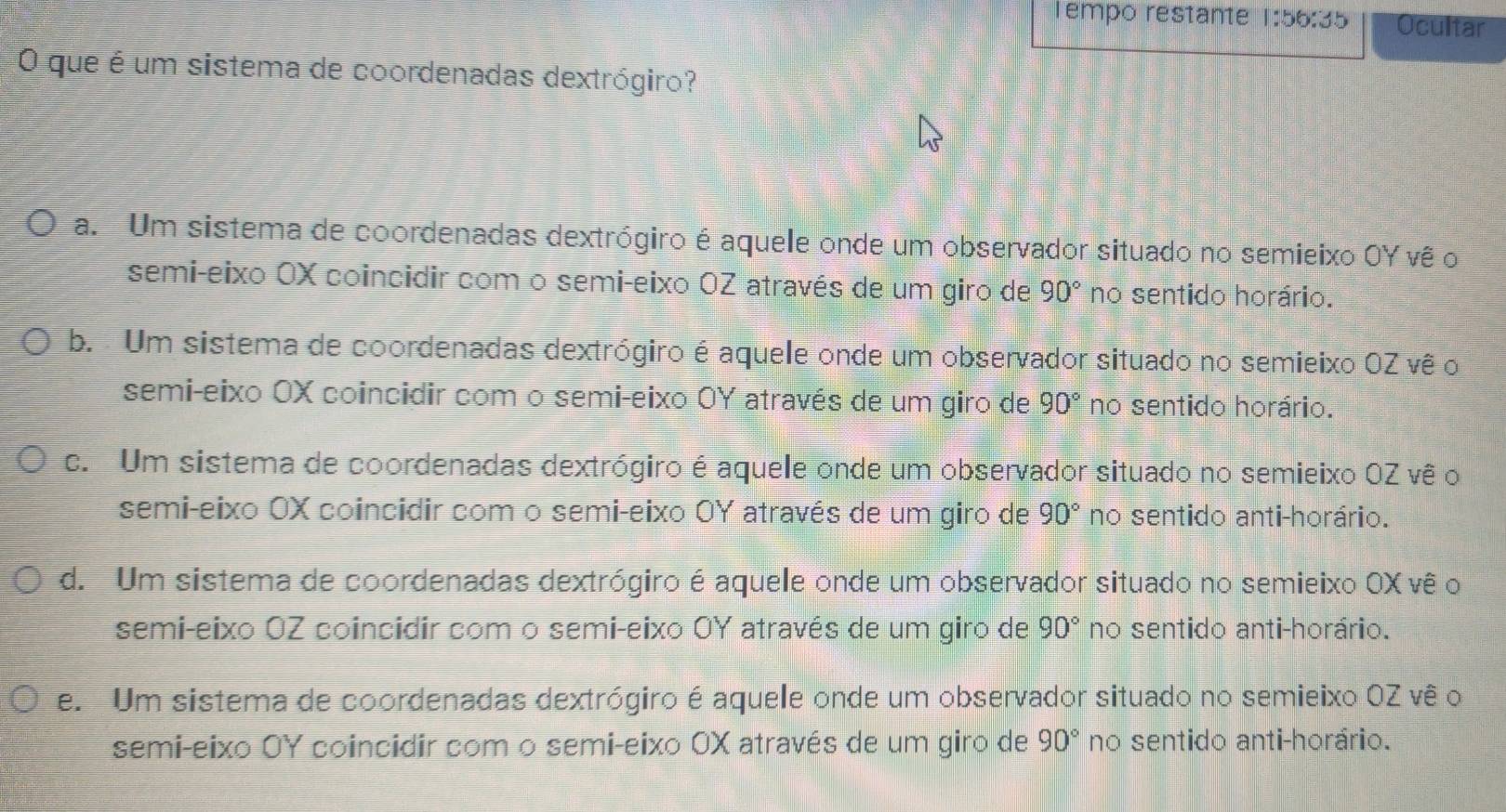 empo restante 1:56:35 Ocultar
O que é um sistema de coordenadas dextrógiro?
a. Um sistema de coordenadas dextrógiro é aquele onde um observador situado no semieixo OY vê o
semi-eixo OX coincidir com o semi-eixo OZ através de um giro de 90° no sentido horário.
b. Um sistema de coordenadas dextrógiro é aquele onde um observador situado no semieixo OZ vê o
semi-eixo OX coincidir com o semi-eixo OY através de um giro de 90° no sentido horário.
c. Um sistema de coordenadas dextrógiro é aquele onde um observador situado no semieixo OZ vê o
semi-eixo OX coincidir com o semi-eixo OY através de um giro de 90° no sentido anti-horário.
d. Um sistema de coordenadas dextrógiro é aquele onde um observador situado no semieixo OX vê o
semi-eixo OZ coincidir com o semi-eixo OY através de um giro de 90° no sentido anti-horário.
e. Um sistema de coordenadas dextrógiro é aquele onde um observador situado no semieixo OZ vê o
semi-eixo OY coincidir com o semi-eixo OX através de um giro de 90° no sentido anti-horário.