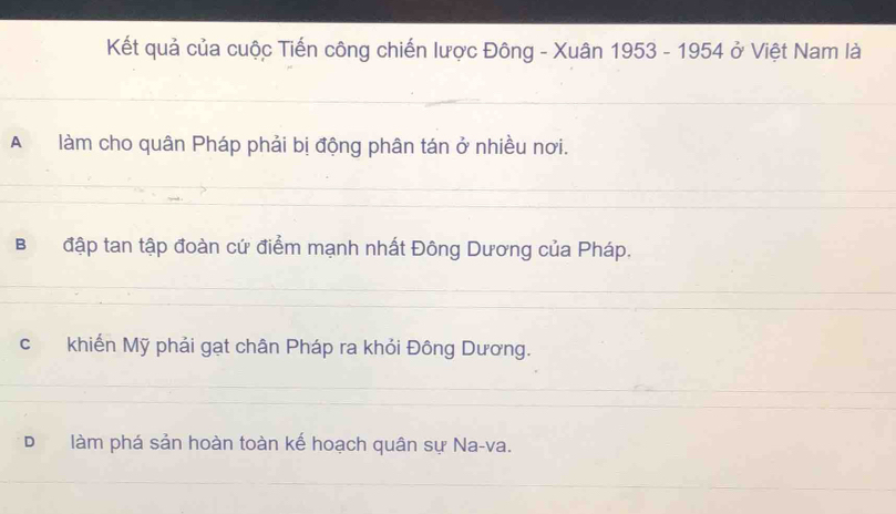 Kết quả của cuộc Tiến công chiến lược Đông - Xuân 1953 - 1954 ở Việt Nam là
A làm cho quân Pháp phải bị động phân tán ở nhiều nơi.
Bđập tan tập đoàn cứ điểm mạnh nhất Đông Dương của Pháp.
c khiến Mỹ phải gạt chân Pháp ra khỏi Đông Dương.
D làm phá sản hoàn toàn kế hoạch quân sự Na-va.