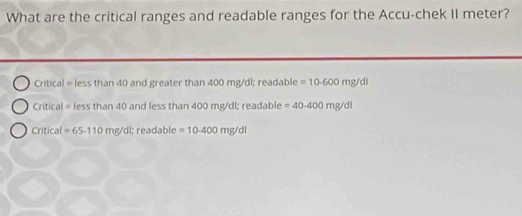 What are the critical ranges and readable ranges for the Accu-chek II meter?
Critical = less than 40 and greater than 400 mg/dl; readable =10-600mg/dl
Critical = less than 40 and less than 400 mg/dl; readable =40-400mg/dl
Critical =65-110mg/dl;; readable =10-400mg/dl