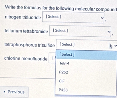 Write the formulas for the following molecular compound
nitrogen trifluoride [ Select ]
tellurium tetrabromide [ Select ]
'
tetraphosphorus trisulfide [ Select ]
[ Select ]
chlorine monofluoride
TeBr4
P2S2
CIF
Previous P4S3