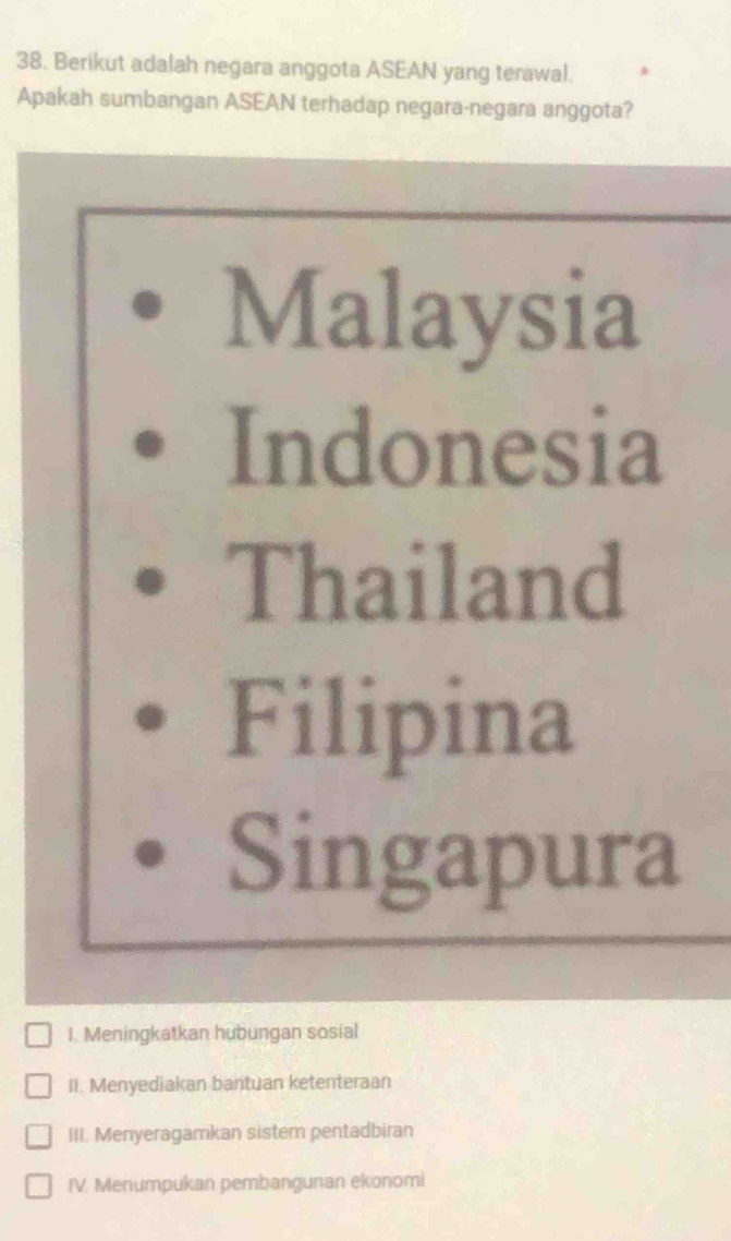 Berikut adalah negara anggota ASEAN yang terawal.
Apakah sumbangan ASEAN terhadap negara-negara anggota?
Malaysia
Indonesia
Thailand
Filipina
Singapura
I. Meningkatkan hubungan sosial
II. Menyediakan bantuan ketenteraan
III. Menyeragamkan sistem pentadbiran
IV. Menumpukan pembangunan ekonomi