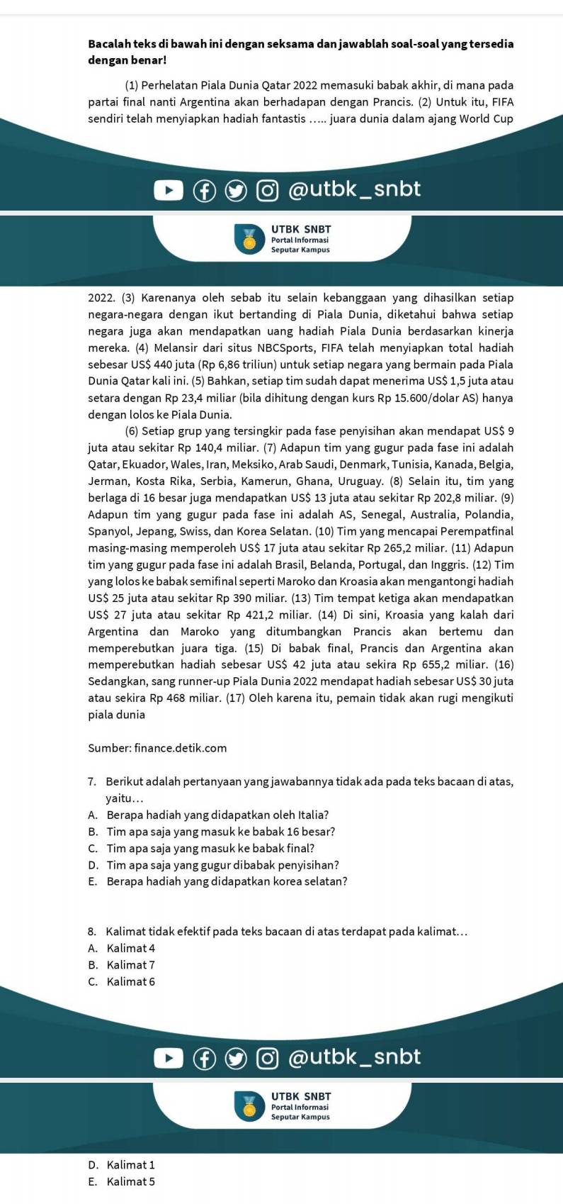 Bacalah teks di bawah ini dengan seksama dan jawablah soal-soal yang tersedia
dengan benar!
(1) Perhelatan Piala Dunia Qatar 2022 memasuki babak akhir, di mana pada
partai final nanti Argentina akan berhadapan dengan Prancis. (2) Untuk itu, FIFA
sendiri telah menyiapkan hadiah fantastis ..... juara dunia dalam ajang World Cup
@utbk_snbt
UTBK SNBT
Portal Informasi
Seputar Kampus
2022. (3) Karenanya oleh sebab itu selain kebanggaan yang dihasilkan setiap
negara-negara dengan ikut bertanding di Piala Dunia, diketahui bahwa setiap
negara juga akan mendapatkan uang hadiah Piala Dunia berdasarkan kinerja
mereka. (4) Melansir dari situs NBCSports, FIFA telah menyiapkan total hadiah
sebesar US$ 440 juta (Rp 6,86 triliun) untuk setiap negara yang bermain pada Piala
Dunia Qatar kali ini. (5) Bahkan, setiap tim sudah dapat menerima US$ 1,5 juta atau
setara dengan Rp 23,4 miliar (bila dihitung dengan kurs Rp 15.600/dolar AS) hanya
dengan lolos ke Piala Dunia.
(6) Setiap grup yang tersingkir pada fase penyisihan akan mendapat US$ 9
juta atau sekitar Rp 140,4 miliar. (7) Adapun tim yang gugur pada fase ini adalah
Qatar, Ekuador, Wales, Iran, Meksiko, Arab Saudi, Denmark, Tunisia, Kanada, Belgia,
Jerman, Kosta Rika, Serbia, Kamerun, Ghana, Uruguay. (8) Selain itu, tim yang
berlaga di 16 besar juga mendapatkan US$ 13 juta atau sekitar Rp 202,8 miliar. (9)
Adapun tim yang gugur pada fase ini adalah AS, Senegal, Australia, Polandia,
Spanyol, Jepang, Swiss, dan Korea Selatan. (10) Tim yang mencapai Perempatfinal
masing-masing memperoleh US$ 17 juta atau sekitar Rp 265,2 miliar. (11) Adapun
tim yang gugur pada fase ini adalah Brasil, Belanda, Portugal, dan Inggris. (12) Tim
yang lolos ke babak semifinal seperti Maroko dan Kroasia akan mengantongi hadiah
US$ 25 juta atau sekitar Rp 390 miliar. (13) Tim tempat ketiga akan mendapatkan
US$ 27 juta atau sekitar Rp 421,2 miliar. (14) Di sini, Kroasia yang kalah dari
Argentina dan Maroko yang ditumbangkan Prancis akan bertemu dan
memperebutkan juara tiga. (15) Di babak final, Prancis dan Argentina akan
memperebutkan hadiah sebesar US$ 42 juta atau sekira Rp 655,2 miliar. (16)
Sedangkan, sang runner-up Piala Dunia 2022 mendapat hadiah sebesar US$ 30 juta
atau sekira Rp 468 miliar. (17) Oleh karena itu, pemain tidak akan rugi mengikuti
piala dunia
Sumber: finance.detik.com
7. Berikut adalah pertanyaan yang jawabannya tidak ada pada teks bacaan di atas,
yaitu...
A. Berapa hadiah yang didapatkan oleh Italia?
B. Tim apa saja yang masuk ke babak 16 besar?
C. Tim apa saja yang masuk ke babak final?
D. Tim apa saja yang gugur dibabak penyisihan?
E. Berapa hadiah yang didapatkan korea selatan?
8. Kalimat tidak efektif pada teks bacaan di atas terdapat pada kalimat…
A. Kalimat 4
B. Kalimat 7
C. Kalimat 6
@utbk snbt
UTBK SNBT
Portal Informasi
Seputar Kampus
D. Kalimat 1
E. Kalimat 5