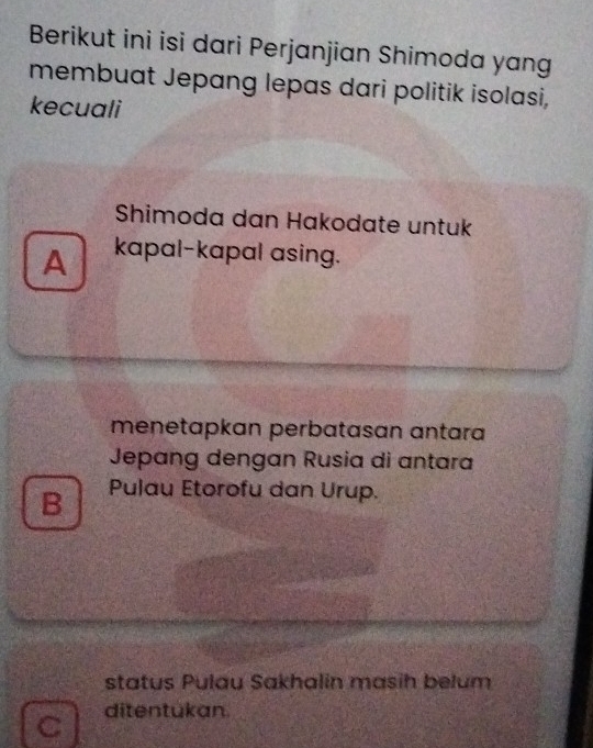 Berikut ini isi dari Perjanjian Shimoda yang
membuat Jepang lepas dari politik isolasi,
kecuali
Shimoda dan Hakodate untuk
A kapal-kapal asing.
menetapkan perbatasan antar
Jepang dengan Rusia di antara
B Pulau Etorofu dan Urup.
status Pulau Sakhalin masih belum
C ditentukan