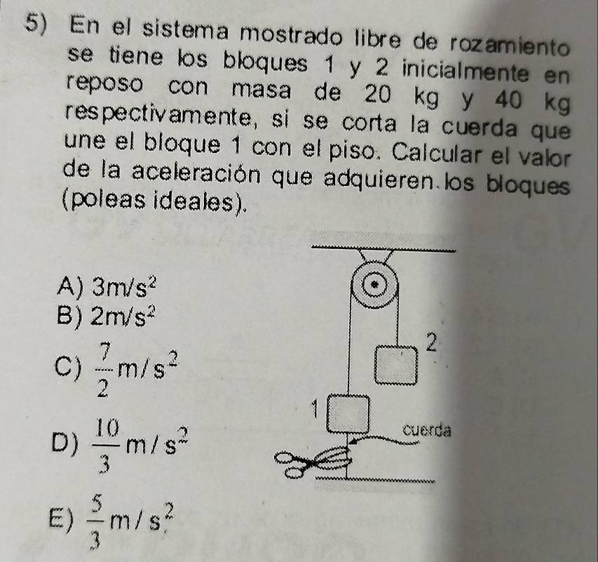 En el sistema mostrado libre de rozamiento
se tiene los bloques 1 y 2 inicialmente en 
reposo con masa de 20 kg y 40 kg
respectivamente, si se corta la cuerda que
une el bloque 1 con el piso. Calcular el valor
de la aceleración que adquieren los bloques
(poleas ideales).
A) 3m/s^2
B) 2m/s^2
C)  7/2 m/s^2
D)  10/3 m/s^2
E)  5/3 m/s^2