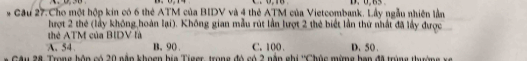 0, 65.
* Cầu 27.Cho một hộp kín có 6 thẻ ATM của BIDV và 4 thẻ ATM của Vietcombank. Lấy ngẫu nhiên lần
lượt 2 thẻ (lầy không,hoàn lại). Không gian mẫu rút lần lượt 2 thẻ biết lần thứ nhất đã lấy được
thẻ ATM của BIDV là
A. 54. B, 90. C. 100. D、 50 、
Câu 28 Trong hôp có 20 nằp khoen bia Tiger, trong đó có 2 nằn ghi ''Chúc mừng ban đã trùng thường x g