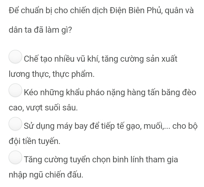 Để chuẩn bị cho chiến dịch Điện Biên Phủ, quân và
dân ta đã làm gì?
Chế tạo nhiều vũ khí, tăng cường sản xuất
lương thực, thực phẩm.
Kéo những khẩu pháo nặng hàng tấn băng đèo
cao, vượt suối sâu.
Sử dụng máy bay để tiếp tế gạo, muối,... cho bộ
đội tiền tuyến.
Tăng cường tuyển chọn binh lính tham gia
nhập ngũ chiến đấu.