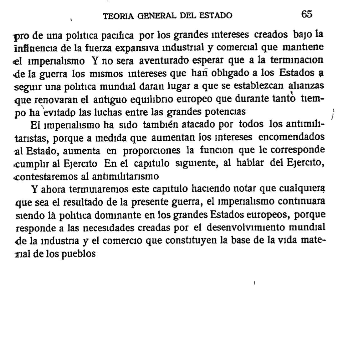 TEORIA GENERAL DEL ESTADO 65 
pro de una política pacífica por los grandes intereses creados bajo la 
influencia de la fuerza expansıva industrial y comercıal que mantiene 
←l imperialismo Y no sera aventurado esperar que a la terminacion 
de la guerra los mismos intereses que hañ obligado a los Estados a 
seguir una política mundial daran lugar a que se establezcan alıanzas 
que renovaran el antéguo equilıbrio europeo que durante tantó tiem- 
po ha evitado las luchas entre las grandes potencias 
El imperialısmo ha sido también atacado por todos los antémili- 
taristas, porque a medıda que aumentan los intereses encomendados 
al Estado, aumenta en proporciones la funcion que le corresponde 
cumplir al Ejercito En el capítulo siguiente, al hablar del Ejercito, 
ontestaremos al antémélitarismo 
Y ahora terménaremos este capítulo hacıendo notar que cualquiera 
que sea el resultado de la presente guerra, el imperíalısmo continuara 
siendo là política dominante en los grandes Estados europeos, porque 
responde a las necesidades creadas por el desenvolvimiento mundial 
de la industria y el comercio que constituyen la base de la vída mate- 
xial de los pueblos