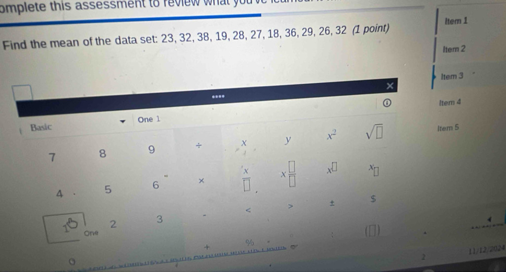 omplete this assessment to review what you 
Find the mean of the data set: 23, 32, 38, 19, 28, 27, 18, 36, 29, 26, 32 (1 point) ltem 1 
Item 2 
Item 3
X.... 
ltem 4 
Basic One 1 
7 8 9 ÷ X y x^2 sqrt(□ ) 
Item S 
4 . 5 6 ×  x/□   X □ /□   x^(□)
X < > + $ 
2 3
4
1 One 
+ 
% 
2 11/12/2024