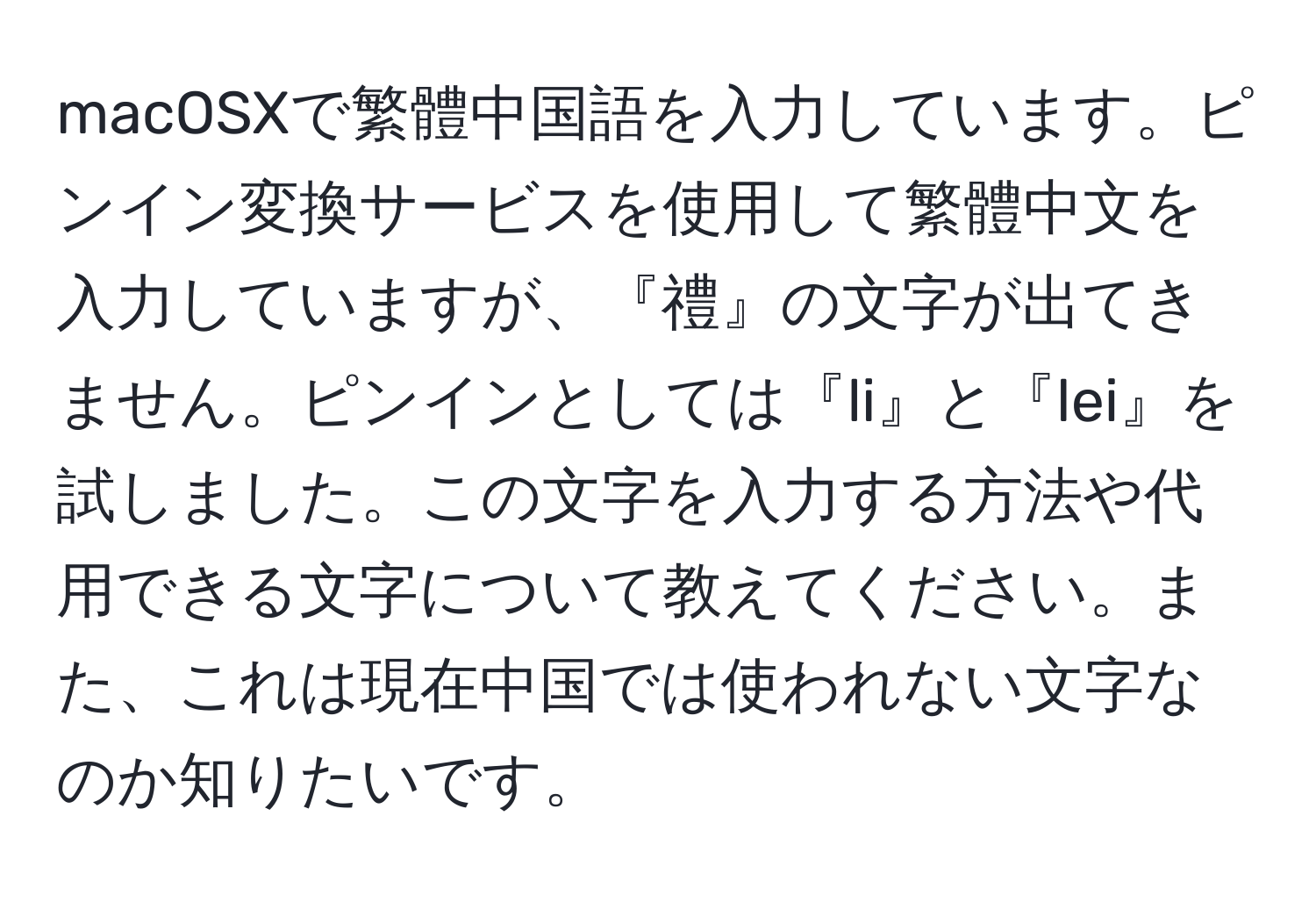 macOSXで繁體中国語を入力しています。ピンイン変換サービスを使用して繁體中文を入力していますが、『禮』の文字が出てきません。ピンインとしては『li』と『lei』を試しました。この文字を入力する方法や代用できる文字について教えてください。また、これは現在中国では使われない文字なのか知りたいです。