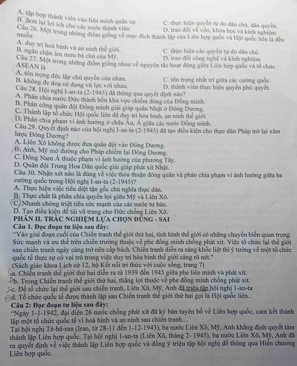 A. tập hợp thành viên vào liên minh quân sự. C. thực hiện quyền tự do dân chủ, dân quyền.
B. dem lại lợi ích cho các nước thành viên. D. trao đổi về vốn, khọa học và kinh nghiệm.
Câu 26. Một trong những điểm giống về mục đích thành lập của Liên hợp quốc và Hội quốc liên là đều
muốn
A. duy trì hoà bình và an ninh thế giới.
C. thực hiện các quyền tự do dân chủ.
B. ngăn chặn âm mưu bá chủ của Mỹ.
D. trao đồi công nghệ và kinh nghiệm.
Câu 27. Một trong những điểm giống nhau về nguyên tắc hoạt động giữa Liên hợp quốc và tổ chức
ASEAN là
A tôn trọng độc lập chủ quyền của nhau. C. tôn trọng nhất trí giữa các cường quốc.
B. không đe doạ sử dụng vũ lực với nhau. D. thành viên thực hiện quyền phủ quyết.
Câu 28. Hội nghị I-an-ta (2-1945) đã thông qua quyết định nào?
A. Phân chia nước Đức thành bốn khu vực chiếm đóng của Đồng minh.
B. Phân công quân đội Đồng minh giải giáp quân Nhật ở Đông Dương.
C. Thành lập tổ chức Hội quốc liên đề duy trì hòa bình, an ninh thế giới.
D. Phân chia phạm vi ảnh hưởng ở châu Âu, Á giữa các nước Đồng minh.
Câu 29. Quyết định nào của hội nghị I-an-ta (2-1945) đã tạo điều kiện cho thực dân Pháp trở lại xâm
lược Đông Dương?
A. Liên Xô không được đưa quân đội vào Đông Dương.
B. Anh, Mỹ mở đường cho Pháp chiếm lại Đông Dương.
C. Đông Nam Á thuộc phạm vi ảnh hưởng của phương Tây.
D. Quân đội Trung Hoa Dân quốc giải giáp phát xít Nhật.
Câu 30. Nhận xét nào là đúng về việc thỏa thuận đóng quân và phân chia phạm vi ảnh hưởng giữa ba
cường quốc trong Hội nghị I-an-ta (2-1945)?
A. Thực hiện việc tiêu diệt tận gốc chủ nghĩa thực dân.
B. Thực chất là phân chia quyền lợi giữa Mỹ và Liên Xô.
C. Nhanh chóng triệt tiêu sức mạnh của các nước tư bản.
D. Tạo điều kiện đề tái vũ trang cho Đức chống Liên Xô.
pHÀN II. TRÁC NGHIỆM LựA CHọN ĐÚNG - SAI
Câu 1. Đọc đoạn tư liệu sau đây:
*Vào giai đoạn cuối của Chiến tranh thế giới thứ hai, tình hình thế giới có những chuyển biến quan trọng.
Sức mạnh và ưu thể trên chiến trường thuộc về phe đồng minh chồng phát xít. Việc tổ chức lại thể giới
sau chiến tranh ngày càng trở nên cấp bách. Chiến tranh diễn ra cảng khốc liệt thì ý tưởng về một tổ chức
quốc tế thực sự có vai trò trong việc duy trì hòa bình thể giới càng rõ nét."
(Sách giáo khoa Lịch sử 12, bộ Kết nổi tri thức với cuộc sống, trang 7)
a. Chiến tranh thế giới thứ hai diễn ra từ 1939 đến 1945 giữa phe liên minh và phát xít.
Đb. Trong Chiến tranh thế giới thứ hai, thắng lợi thuộc về phe đồng minh chồng phát xít.
Bc. Để tổ chức lại thế giới sau chiến tranh, Liên Xô, Mỹ, Anh đã triệu tập hội nghị 1-an-ta
0d. Tổ chức quốc tế được thành lập sau Chiến tranh thế giới thứ hai gọi là Hội quốc liên..
Câu 2: Đọc đoạn tư liệu sau đây:
*Ngày 1-1-1942, đại diện 26 nước chống phát xít đã ký bản tuyên bố về Liên hợp quốc, cam kết thành
lập một tổ chức quốc tế vì hoà bình và an ninh sau chiền tranh....
Tại hội nghị Tê-hê-ran (Iran, từ 28-11 đến 1-12-1943), ba nước Liên Xô, Mỹ, Anh khẳng định quyết tâm
thành lập Liên hợp quốc. Tại hội nghị 1-an-ta (Liên Xô, tháng 2- 1945), ba nước Liên Xô, Mỹ, Anh đã
ra quyết định về việc thành lập Liên hợp quốc và đồng ý triệu tập hội nghị để thông qua Hiến chương
Liên hợp quốc.