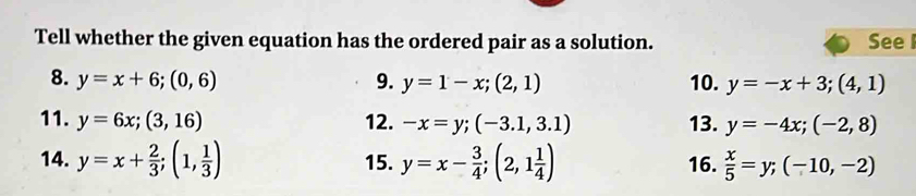 Tell whether the given equation has the ordered pair as a solution. See I 
8. y=x+6;(0,6) 9. y=1-x;(2,1) 10. y=-x+3;(4,1)
11. y=6x; (3,16) 12. -x=y; (-3.1,3.1) 13. y=-4x; (-2,8)
14. y=x+ 2/3 ; (1, 1/3 ) 15. y=x- 3/4 ;(2,1 1/4 ) 16.  x/5 =y; (-10,-2)