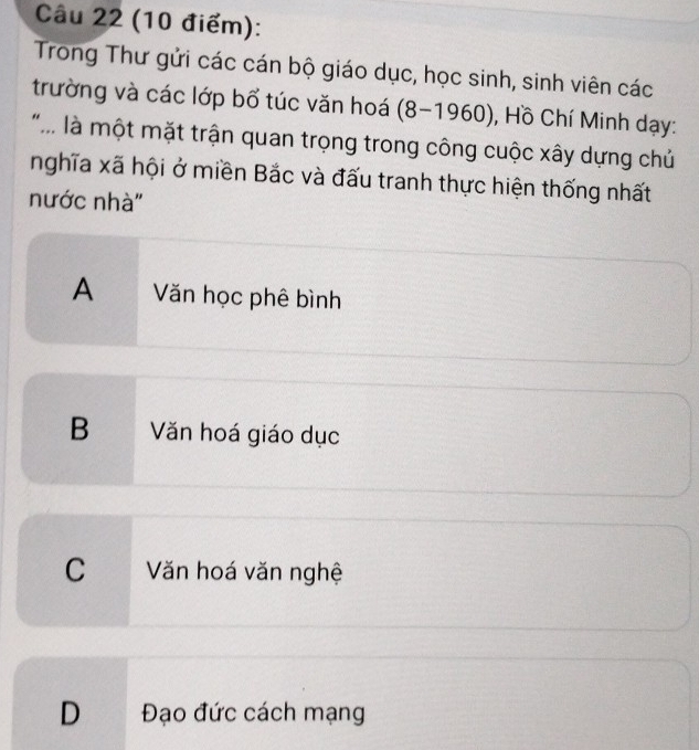 Trong Thư gửi các cán bộ giáo dục, học sinh, sinh viên các
trường và các lớp bổ túc văn hoá (8-1960) , Hồ Chí Minh dạy:
* là một mặt trận quan trọng trong công cuộc xây dựng chủ
nghĩa xã hội ở miền Bắc và đấu tranh thực hiện thống nhất
nước nhà''
A Văn học phê bình
B Văn hoá giáo dục
C Văn hoá văn nghệ
D Đạo đức cách mạng