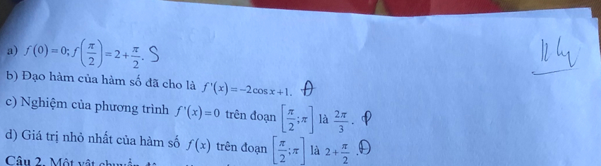 f(0)=0; f( π /2 )=2+ π /2 
b) Đạo hàm của hàm số đã cho là f'(x)=-2cos x+1. 
c) Nghiệm của phương trình f'(x)=0 trên đoạn [ π /2 ;π ] là  2π /3 . 
d) Giá trị nhỏ nhất của hàm số f(x) trên đoạn [ π /2 ;π ] là 2+ π /2 
Câu 2. Một vật