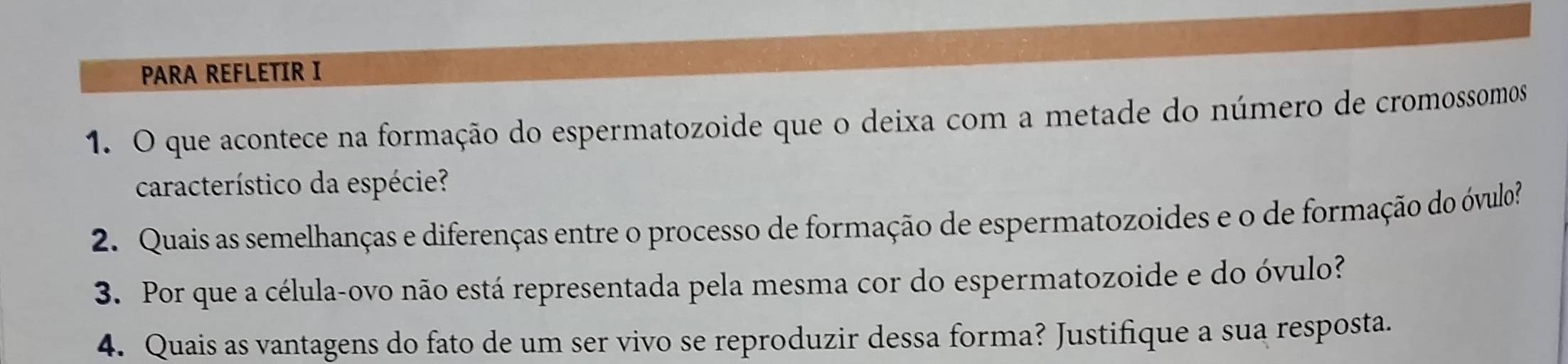 PARA REFLETIR I 
1. O que acontece na formação do espermatozoide que o deixa com a metade do número de cromossomos 
característico da espécie? 
2. Quais as semelhanças e diferenças entre o processo de formação de espermatozoides e o de formação do óvulo? 
3. Por que a célula-ovo não está representada pela mesma cor do espermatozoide e do óvulo? 
4. Quais as vantagens do fato de um ser vivo se reproduzir dessa forma? Justifique a sua resposta.