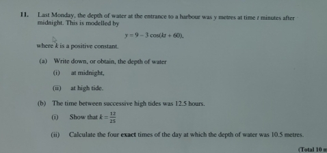 Last Monday, the depth of water at the entrance to a harbour was y metres at time r minutes after 
midnight. This is modelled by
y=9-3cos (kt+60). 
where k is a positive constant. 
(a) Write down, or obtain, the depth of water 
(i) at midnight, 
(ii) at high tide. 
(b) The time between successive high tides was 12.5 hours. 
(i) Show that k= 12/25 
(ii) Calculate the four exact times of the day at which the depth of water was 10.5 metres. 
(Total 10 m