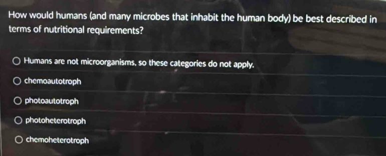 How would humans (and many microbes that inhabit the human body) be best described in
terms of nutritional requirements?
Humans are not microorganisms, so these categories do not apply.
chemoautotroph
photoautotroph
photoheterotroph
chemoheterotroph