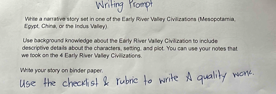 Write a narrative story set in one of the Early River Valley Civilizations (Mesopotamia, 
Egypt, China, or the Indus Valley). 
Use background knowledge about the Early River Valley Civilization to include 
descriptive details about the characters, setting, and plot. You can use your notes that 
we took on the 4 Early River Valley Civilizations. 
Write your story on binder paper.