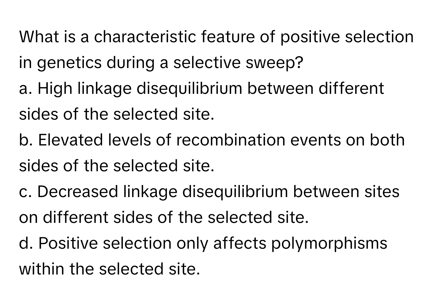 What is a characteristic feature of positive selection in genetics during a selective sweep?

a. High linkage disequilibrium between different sides of the selected site.
b. Elevated levels of recombination events on both sides of the selected site.
c. Decreased linkage disequilibrium between sites on different sides of the selected site.
d. Positive selection only affects polymorphisms within the selected site.